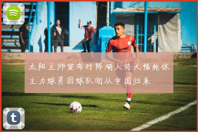 太阳主帅宣布对阵湖人将大幅轮休主力球员因球队刚从中国归来
