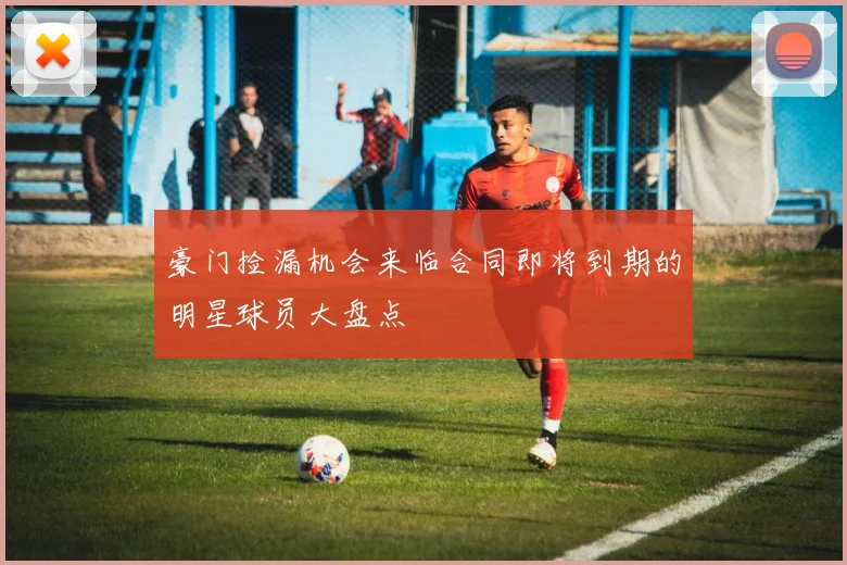 豪门捡漏机会来临合同即将到期的明星球员大盘点