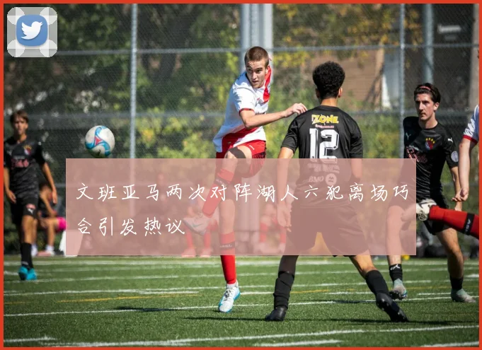 文班亚马两次对阵湖人六犯离场巧合引发热议