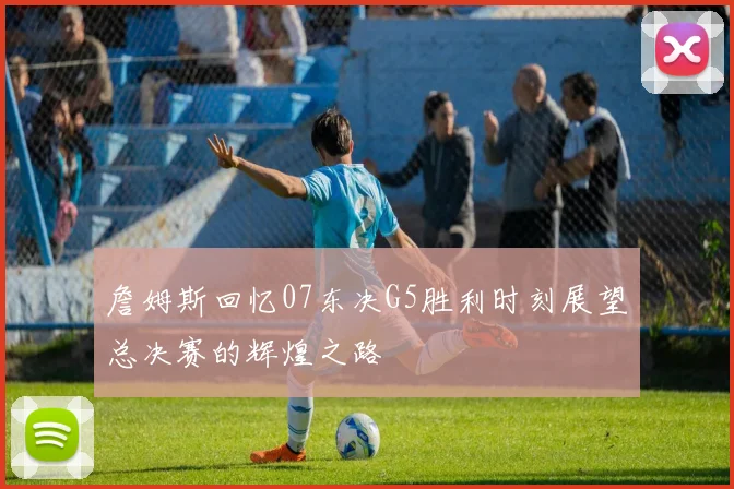詹姆斯回忆07东决G5胜利时刻展望总决赛的辉煌之路