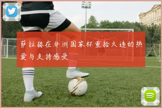 萨拉赫在非洲国家杯重拾久违的热爱与支持感受
